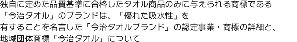 独自に定めた品質基準に合格したタオル商品のみに与えられる商標である「今治タオル」のブランドは、「優れた吸水性と高い安全性」を有することを名言した「今治タオルブランド」の認定事業・商標の詳細と、地域団体商標「今治タオル」について