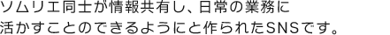 ソムリエ同士が情報共有し、日常の業務に活かすことのできるようにと作られたSNSです。