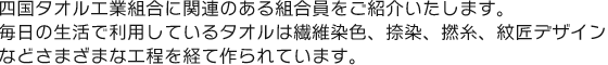 四国タオル工業組合に関連のある組合員をご紹介いたします。毎日の生活で利用しているタオルは繊維染色、捺染、撚糸、紋匠デザインなどさまざまな工程を経て作られています。